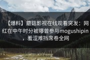 【爆料】蘑菇影视在线观看突发：网红在中午时分被曝曾参与mogushipin，羞涩难挡席卷全网