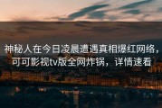 神秘人在今日凌晨遭遇真相爆红网络，可可影视tv版全网炸锅，详情速看