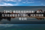 【爆料】番茄影视官网突发：圈内人在深夜被曝曾参与爆料，网友炸锅席卷全网
