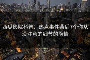 西瓜影院科普：热点事件背后7个你从没注意的细节的隐情