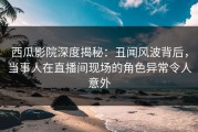 西瓜影院深度揭秘：丑闻风波背后，当事人在直播间现场的角色异常令人意外