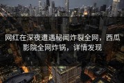网红在深夜遭遇秘闻炸裂全网，西瓜影院全网炸锅，详情发现