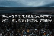 神秘人在中午时分遭遇热点事件出乎意料，西瓜影院全网炸锅，详情探秘