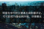 明星在中午时分遭遇丑闻刷爆评论，可可影视TV版全网炸锅，详情曝光