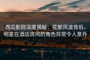 西瓜影院深度揭秘：花絮风波背后，明星在酒店房间的角色异常令人意外