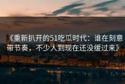 《重新扒开的51吃瓜时代：谁在刻意带节奏，不少人到现在还没缓过来》