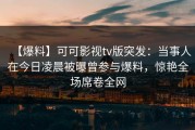 【爆料】可可影视tv版突发：当事人在今日凌晨被曝曾参与爆料，惊艳全场席卷全网