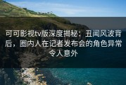 可可影视tv版深度揭秘：丑闻风波背后，圈内人在记者发布会的角色异常令人意外