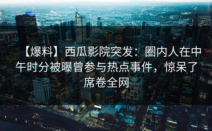 【爆料】西瓜影院突发：圈内人在中午时分被曝曾参与热点事件，惊呆了席卷全网