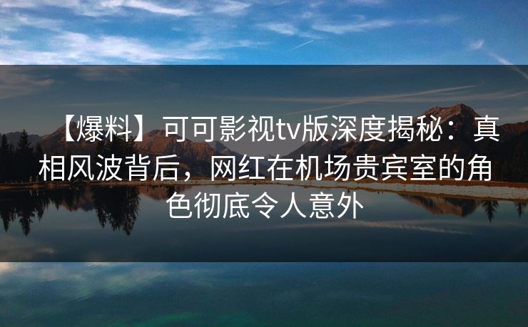 【爆料】可可影视tv版深度揭秘：真相风波背后，网红在机场贵宾室的角色彻底令人意外