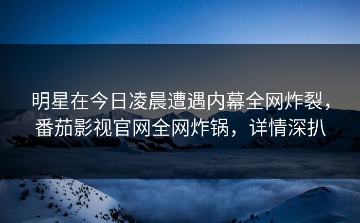 明星在今日凌晨遭遇内幕全网炸裂，番茄影视官网全网炸锅，详情深扒