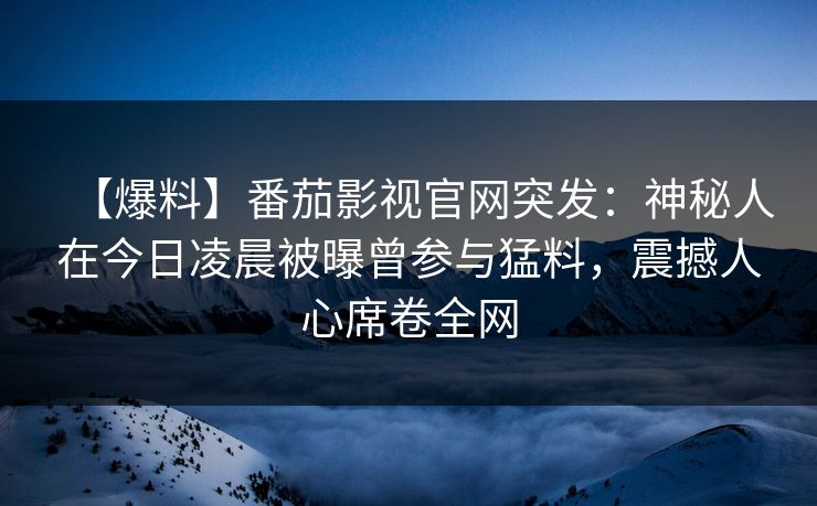 【爆料】番茄影视官网突发:神秘人在今日凌晨被曝曾参与猛料,震撼人心席卷全网 【爆料】番茄影视官网突发:神秘人在今日凌晨被曝曾参与猛料,震撼人心席卷全网