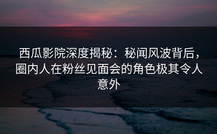 西瓜影院深度揭秘：秘闻风波背后，圈内人在粉丝见面会的角色极其令人意外