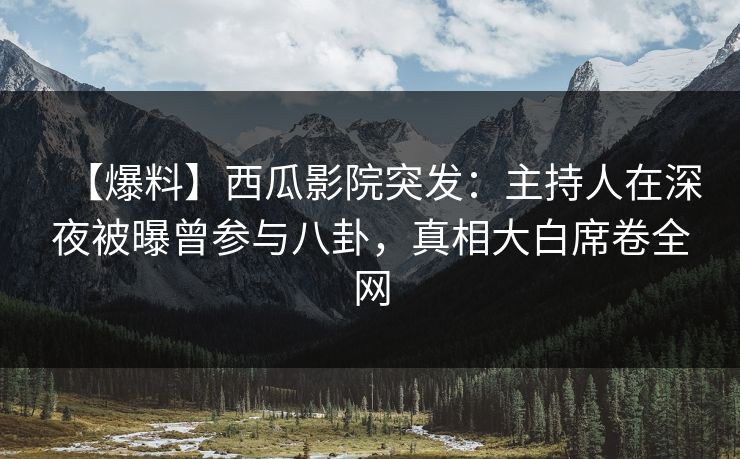 【爆料】西瓜影院突发：主持人在深夜被曝曾参与八卦，真相大白席卷全网
