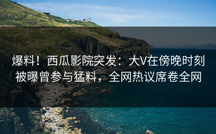 爆料!西瓜影院突发:大V在傍晚时刻被曝曾参与猛料,全网热议席卷全网 爆料!西瓜影院突发:大V在傍晚时刻被曝曾参与猛料,全网热议席卷全网