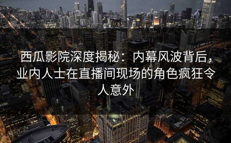 西瓜影院深度揭秘：内幕风波背后，业内人士在直播间现场的角色疯狂令人意外