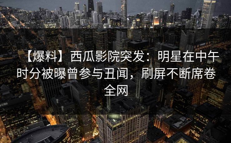 【爆料】西瓜影院突发：明星在中午时分被曝曾参与丑闻，刷屏不断席卷全网