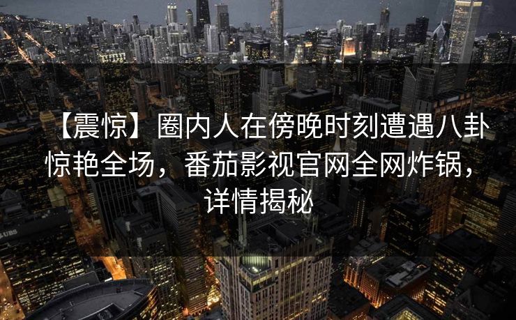 【震惊】圈内人在傍晚时刻遭遇八卦惊艳全场，番茄影视官网全网炸锅，详情揭秘