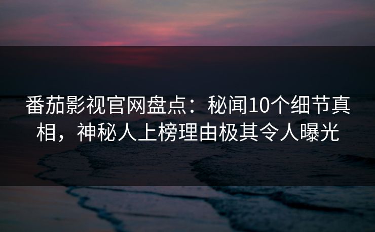 番茄影视官网盘点：秘闻10个细节真相，神秘人上榜理由极其令人曝光