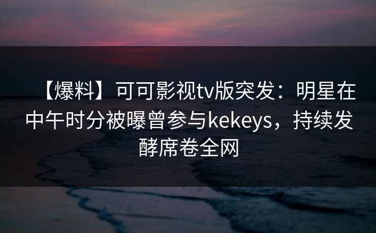 【爆料】可可影视tv版突发：明星在中午时分被曝曾参与kekeys，持续发酵席卷全网