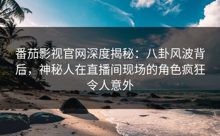 番茄影视官网深度揭秘:八卦风波背后,神秘人在直播间现场的角色疯狂令人意外 番茄影视官网深度揭秘:八卦风波背后,神秘人在直播间现场的角色疯狂令人意外