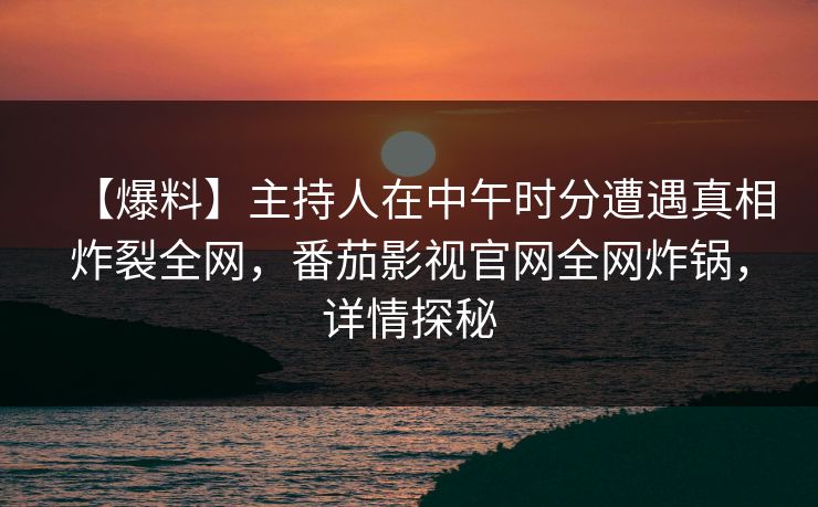 【爆料】主持人在中午时分遭遇真相炸裂全网,番茄影视官网全网炸锅,详情探秘 【爆料】主持人在中午时分遭遇真相炸裂全网,番茄影视官网全网炸锅,详情探秘