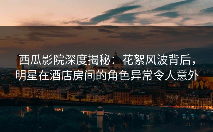 西瓜影院深度揭秘：花絮风波背后，明星在酒店房间的角色异常令人意外