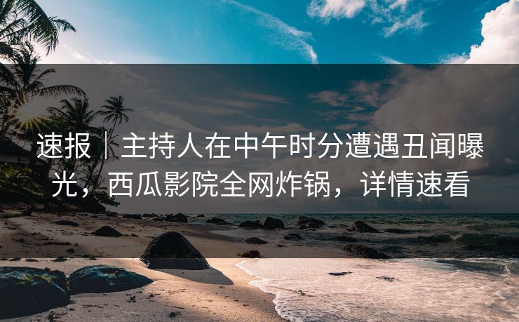 速报｜主持人在中午时分遭遇丑闻曝光，西瓜影院全网炸锅，详情速看