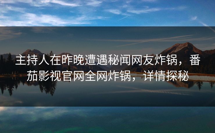 主持人在昨晚遭遇秘闻网友炸锅，番茄影视官网全网炸锅，详情探秘
