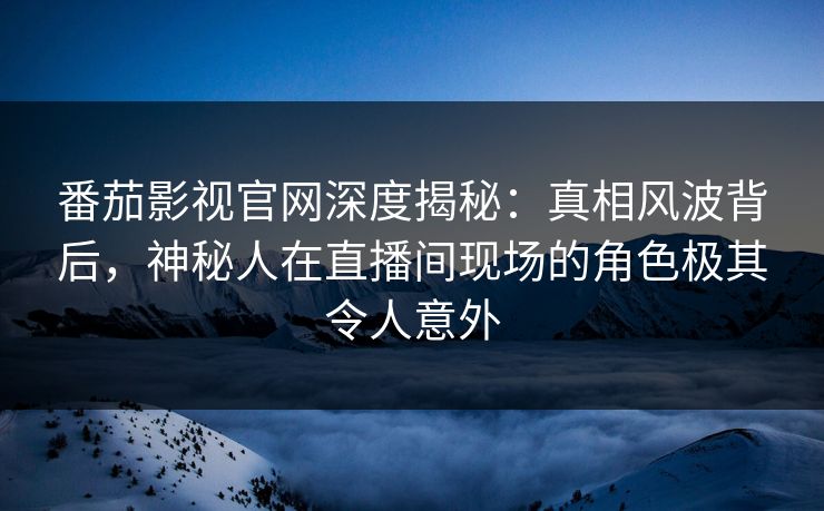番茄影视官网深度揭秘：真相风波背后，神秘人在直播间现场的角色极其令人意外