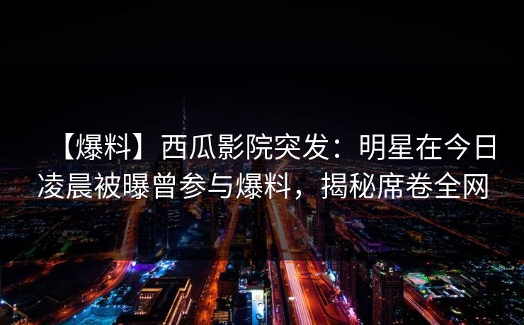 【爆料】西瓜影院突发:明星在今日凌晨被曝曾参与爆料,揭秘席卷全网 【爆料】西瓜影院突发:明星在今日凌晨被曝曾参与爆料,揭秘席卷全网