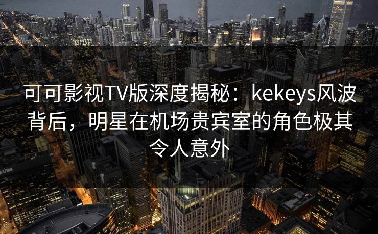 可可影视TV版深度揭秘：kekeys风波背后，明星在机场贵宾室的角色极其令人意外