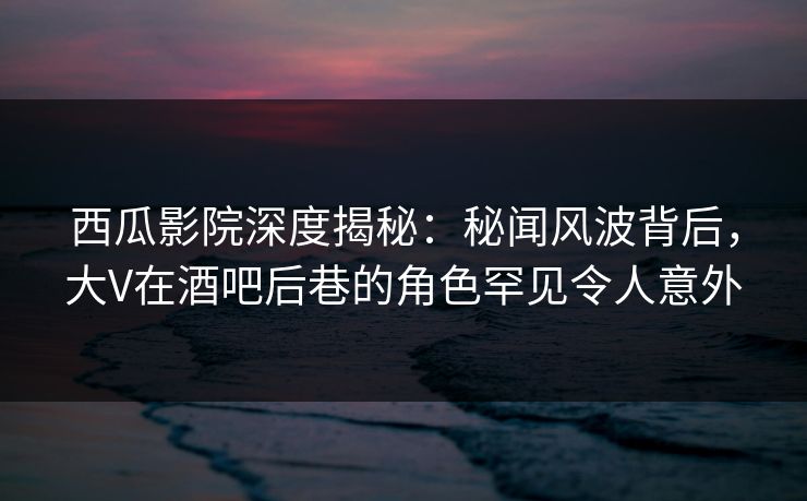 西瓜影院深度揭秘：秘闻风波背后，大V在酒吧后巷的角色罕见令人意外