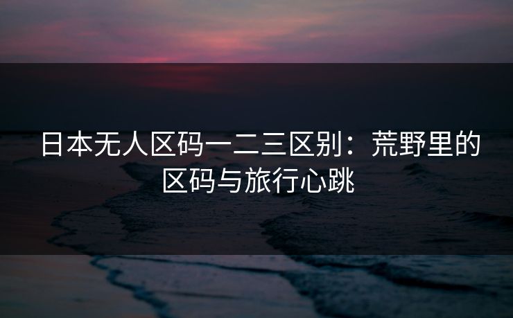 日本无人区码一二三区别：荒野里的区码与旅行心跳