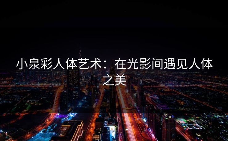 小泉彩人体艺术:在光影间遇见人体之美 小泉彩人体艺术:在光影间遇见人体之美