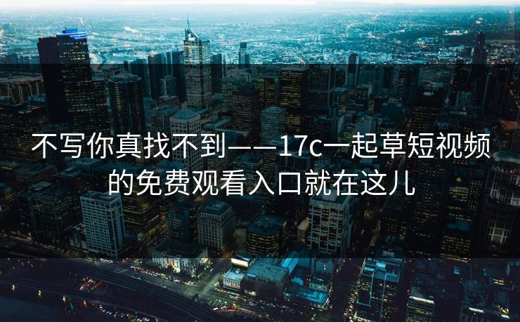 不写你真找不到——17c一起草短视频的免费观看入口就在这儿