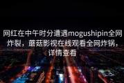 网红在中午时分遭遇mogushipin全网炸裂，蘑菇影视在线观看全网炸锅，详情查看