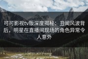 可可影视tv版深度揭秘：丑闻风波背后，明星在直播间现场的角色异常令人意外