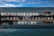 蘑菇影视在线观看深度揭秘：mogushipin风波背后，业内人士在后台的角色异常令人意外