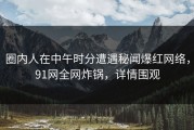 圈内人在中午时分遭遇秘闻爆红网络，91网全网炸锅，详情围观