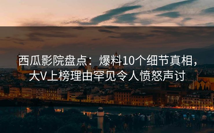 西瓜影院盘点：爆料10个细节真相，大V上榜理由罕见令人愤怒声讨