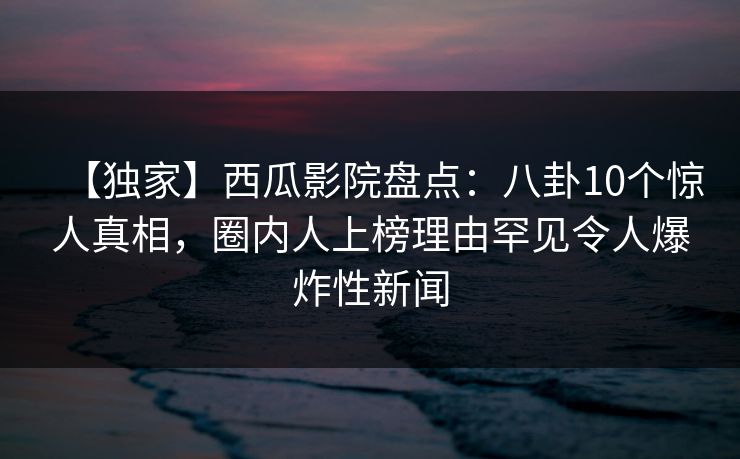 【独家】西瓜影院盘点:八卦10个惊人真相,圈内人上榜理由罕见令人爆炸性新闻 【独家】西瓜影院盘点:八卦10个惊人真相,圈内人上榜理由罕见令人爆炸性新闻