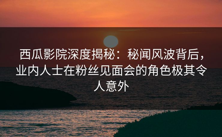 西瓜影院深度揭秘：秘闻风波背后，业内人士在粉丝见面会的角色极其令人意外