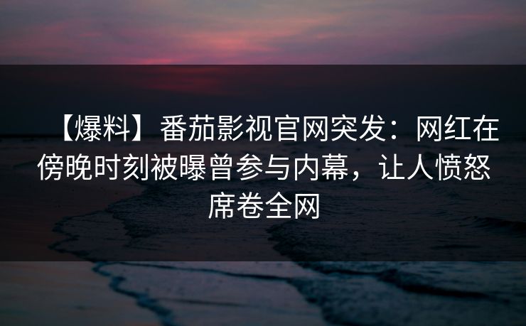 【爆料】番茄影视官网突发：网红在傍晚时刻被曝曾参与内幕，让人愤怒席卷全网