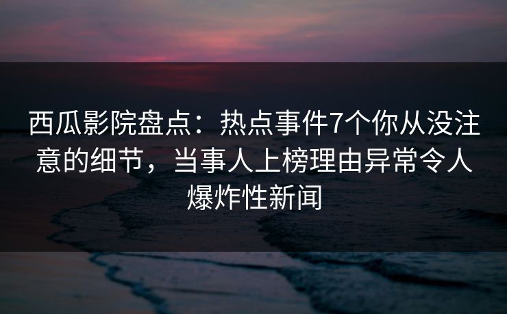 西瓜影院盘点：热点事件7个你从没注意的细节，当事人上榜理由异常令人爆炸性新闻