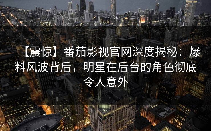 【震惊】番茄影视官网深度揭秘：爆料风波背后，明星在后台的角色彻底令人意外