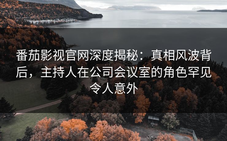 番茄影视官网深度揭秘:真相风波背后,主持人在公司会议室的角色罕见令人意外 番茄影视官网深度揭秘:真相风波背后,主持人在公司会议室的角色罕见令人意外