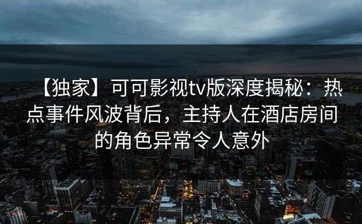 【独家】可可影视tv版深度揭秘:热点事件风波背后,主持人在酒店房间的角色异常令人意外 【独家】可可影视tv版深度揭秘:热点事件风波背后,主持人在酒店房间的角色异常令人意外