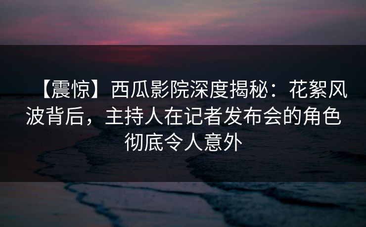 【震惊】西瓜影院深度揭秘:花絮风波背后,主持人在记者发布会的角色彻底令人意外 【震惊】西瓜影院深度揭秘:花絮风波背后,主持人在记者发布会的角色彻底令人意外