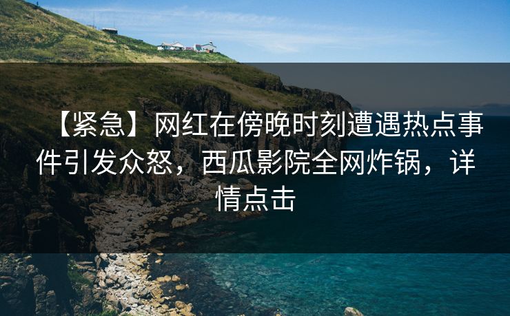 【紧急】网红在傍晚时刻遭遇热点事件引发众怒，西瓜影院全网炸锅，详情点击
